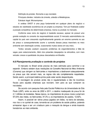 13 
Definição do produto: Borracha e aço reciclado 
Principais clientes: indústria de cimento, artesão e Metalúrgicas. 
Estrutura legal: Microempresa 
A análise SWOT é uma peça fundamental em qualquer plano de negócio e 
estudos de viabilidade econômica de um projeto ou empresa. Tem por finalidade avaliar 
a posição competitiva de determinada empresa, marca ou produto no mercado. 
Conforme esse ramo de negócio é bastante escasso, apesar de possuir uma 
grande evolução no conceito de responsabilidade social. O mercado automobilístico da 
capital do país vem crescendo significativamente gerando um enorme aumento no uso 
de pneus e consequentemente ocorre o aumento desses pneus inservíveis no meio 
ambiente sem destinação correta, ocasionando muitos danos em seu meio. 
Tantos veículos acabam causando problemas de engarrafamentos e falta de 
vagas para estacionamento, Além dos poluentes despejados na atmosfera, com mais 
veículos cresce a quantidade de pneus descartados em Brasília. 
4.6 Planejamento,avaliação e controle de projetos 
O mercado no Brasil ainda precisa de mais estímulos para caminhar e se 
expandir. Embora existam duas resoluções do Conselho Nacional do Meio Ambiente 
(Conama) que obrigam os fabricantes e importadores a destinarem adequadamente 
os pneus que não servem mais, as regras não são completamente respeitadas. 
Sendo assim, a principal matéria-prima pode estar sendo desperdiçada. 
A reciclagem do produto ainda não é regulamentada e não há incentivos 
fiscais para aquelas empresas que reciclam, nem para as que compram os 
reciclados. 
De acordo com pesquisa feita pela Escola Politécnica da Universidade de São 
Paulo (USP), entre os anos de 2002 e 2011, o destino inadequado de pneus foi de 
2,1 milhões de toneladas. Nessa época, os importadores de pneus novos cumpriram 
97,03% das metas, os fabricantes, 47,3% e, os importadores de usados, 12,92%. 
Assim, é possível ver vários pneus jogados em lixões, na beira de estradas, 
nos rios e no quintal de casa, tornando-se um problema de saúde pública, podendo 
armazenar água e ser um criadouro para o mosquito da dengue e ainda trazendo 
transtornos ao meio ambiente. 
 