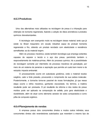 15 
4.6.3 Produtivos 
Uma das alternativas mais utilizadas na reciclagem de pneus é a trituração para 
obtenção de borracha regenerada, fazendo a adição de óleos aromáticos e produtos 
químicos desvulcanizantes. 
A tecnologia vem avançando muito na reciclagem desse material, tanto que já 
existe no Brasil maquinário em escala industrial capaz de produzir borracha 
regenerada a frio, obtendo um produto reciclado com elasticidade e resistência 
semelhantes ao do material virgem. 
Além do processo mecânico, existe também tecnologia que emprega solventes 
capazes de separar o tecido e o aço dos pneus, permitindo também o 
reaproveitamento de matérias-primas. Além do processo químico, há a possibilidade 
de reciclagem somente por intermédio de processo mecânico de granulação, por 
meio de um sistema de peneiras e aspiração que permite um custo bem menor e de 
reduzido impacto ambiental. 
O processamento ocorre em autoclaves giratórios, onde o material recebe 
oxigênio, calor e forte pressão, provocando o rompimento de sua cadeia molecular. 
Posteriormente, a borracha torna-se passível de novas formulações, já que nessa 
etapa ocorre o refino mecânico, ganhando viscosidade. Ao término, a matéria 
resultante pode ser prensada. O pó resultante da reforma e dos restos de pneus 
moídos pode ser aplicado na composição de asfalto, pois gera elasticidade e 
durabilidade, além de atuar como elemento aerador de solos compactados e como 
pilha de composto orgânico. 
4.6.4 Planejamento de vendas 
A empresa possui dois concorrentes diretos e muitos outros indiretos, seus 
concorrentes diretos são revendedores autorizados que revendem o mesmo tipo de 
 