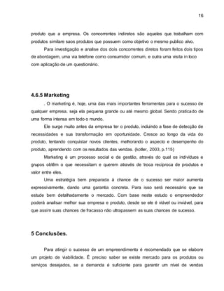 16 
produto que a empresa. Os concorrentes indiretos são aqueles que trabalham com 
produtos similare saos produtos que possuem como objetivo o mesmo publico alvo. 
Para investigação e analise dos dois concorrentes diretos foram feitos dois tipos 
de abordagem, uma via telefone como consumidor comum, e outra uma visita in loco 
com aplicação de um questionário. 
4.6.5 Marketing 
. O marketing é, hoje, uma das mais importantes ferramentas para o sucesso de 
qualquer empresa, seja ela pequena grande ou até mesmo global. Sendo praticado de 
uma forma intensa em todo o mundo. 
Ele surge muito antes da empresa ter o produto, incluindo a fase de detecção de 
necessidades e sua transformação em oportunidade. Cresce ao longo da vida do 
produto, tentando conquistar novos clientes, melhorando o aspecto e desempenho do 
produto, aprendendo com os resultados das vendas. (kotler, 2003, p.115) 
Marketing é um processo social e de gestão, através do qual os indivíduos e 
grupos obtêm o que necessitam e querem através de troca recíproca de produtos e 
valor entre eles. 
Uma estratégia bem preparada à chance de o sucesso ser maior aumenta 
expressivamente, dando uma garantia concreta. Para isso será necessário que se 
estude bem detalhadamente o mercado. Com base neste estudo o empreendedor 
poderá analisar melhor sua empresa e produto, desde se ele é viável ou inviável, para 
que assim suas chances de fracasso não ultrapassem as suas chances de sucesso. 
5 Conclusões. 
Para atingir o sucesso de um empreendimento é recomendado que se elabore 
um projeto de viabilidade. É preciso saber se existe mercado para os produtos ou 
serviços desejados, se a demanda é suficiente para garantir um nível de vendas 
 
