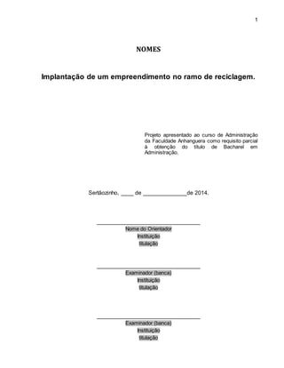 1 
NOMES 
Implantação de um empreendimento no ramo de reciclagem. 
Projeto apresentado ao curso de Administração 
da Faculdade Anhanguera como requisito parcial 
à obtenção do título de Bacharel em 
Administração. 
Sertãozinho, ____ de ______________de 2014. 
_________________________________ 
Nome do Orientador 
Instituição 
titulação 
_________________________________ 
Examinador (banca) 
Instituição 
titulação 
_________________________________ 
Examinador (banca) 
Instituição 
titulação 
 