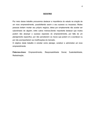 4 
RESUMO 
Por meio desse trabalho procuramos destacar a importância do estudo na criação de 
um novo empreendimento, possibilitando assim o seu sucesso ou insucesso. Muitas 
pessoas tentam montar seu próprio negócio, talvez por simplesmente não aceitar ser 
subordinado de alguém, entre outros motivos.Sendo importante destacar que muitos 
podem não alcançar o sucesso esperado do empreendimento, por falta de um 
planejamento especifico, por não perceberem os riscos que podem vir a acontecer ou 
por não acompanharem as modificações do mercado. 
O objetivo deste trabalho é orientar como planejar, construir e administrar um novo 
empreendimento 
Palavras-chave: Empreendimento, Responsabilidade Social, Sustentabilidade, 
Redestinação. 
 