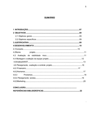 5 
SUMÁRIO 
1 INTRODUÇÃO .............................................................................................................. 07 
2 OBJETIVOS .................................................................................................................. 09 
2.1 Objetivos gerais ..................................................................................................... 09 
2.2 Objetivos específicos ............................................................................................ 09 
3 JUSTIFICATIVA ............................................................................................................ 09 
4 DESENVOLVIMENTO ................................................................................................. 10 
4.1Conceito.....................................................................................................................10 
4.2Nome projeto.........................................................................................................11 
4.3 Avaliação de viabilidade risco.................................................................................11 
4.4 Montagem e seleção da equipe projeto.................................................................12 
4.5AnáliseSWOT............................................................................................................13 
4.6 Planejamento, avaliação e controle projeto...........................................................16 
4.6.1Financeiro................................................................................................................17 
4.6.2Humanos.................................................................................................................17 
4.6.3 Produtivos...............................................................................................................18 
4.6.4 Planejamento vendas............................................. .............................................19 
4.6.5Marketing.................................................................................................................20 
CONCLUSÃO.................................................................................................... 
REFERÊNCIAS BIBLIOGRÁFICAS............................................................................. .22 
. 
 