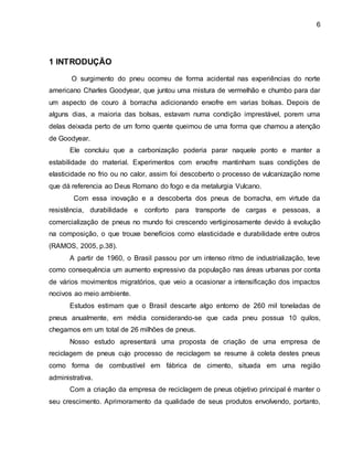 6 
1 INTRODUÇÃO 
O surgimento do pneu ocorreu de forma acidental nas experiências do norte 
americano Charles Goodyear, que juntou uma mistura de vermelhão e chumbo para dar 
um aspecto de couro á borracha adicionando enxofre em varias bolsas. Depois de 
alguns dias, a maioria das bolsas, estavam numa condição imprestável, porem uma 
delas deixada perto de um forno quente queimou de uma forma que chamou a atenção 
de Goodyear. 
Ele concluiu que a carbonização poderia parar naquele ponto e manter a 
estabilidade do material. Experimentos com enxofre mantinham suas condições de 
elasticidade no frio ou no calor, assim foi descoberto o processo de vulcanização nome 
que dá referencia ao Deus Romano do fogo e da metalurgia Vulcano. 
Com essa inovação e a descoberta dos pneus de borracha, em virtude da 
resistência, durabilidade e conforto para transporte de cargas e pessoas, a 
comercialização de pneus no mundo foi crescendo vertiginosamente devido à evolução 
na composição, o que trouxe benefícios como elasticidade e durabilidade entre outros 
(RAMOS, 2005, p.38). 
A partir de 1960, o Brasil passou por um intenso ritmo de industrialização, teve 
como consequência um aumento expressivo da população nas áreas urbanas por conta 
de vários movimentos migratórios, que veio a ocasionar a intensificação dos impactos 
nocivos ao meio ambiente. 
Estudos estimam que o Brasil descarte algo entorno de 260 mil toneladas de 
pneus anualmente, em média considerando-se que cada pneu possua 10 quilos, 
chegamos em um total de 26 milhões de pneus. 
Nosso estudo apresentará uma proposta de criação de uma empresa de 
reciclagem de pneus cujo processo de reciclagem se resume à coleta destes pneus 
como forma de combustível em fábrica de cimento, situada em uma região 
administrativa. 
Com a criação da empresa de reciclagem de pneus objetivo principal é manter o 
seu crescimento. Aprimoramento da qualidade de seus produtos envolvendo, portanto, 
 