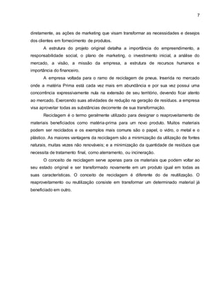 7 
diretamente, as ações de marketing que visam transformar as necessidades e desejos 
dos clientes em fornecimento de produtos. 
A estrutura do projeto original detalha a importância do empreendimento, a 
responsabilidade social, o plano de marketing, o investimento inicial, a análise do 
mercado, a visão, a missão da empresa, a estrutura de recursos humanos e 
importância do financeiro. 
A empresa voltada para o ramo de reciclagem de pneus. Inserida no mercado 
onde a matéria Prima está cada vez mais em abundância e por sua vez possui uma 
concorrência expressivamente nula na extensão de seu território, devendo ficar atento 
ao mercado. Exercendo suas atividades de redução na geração de resíduos. a empresa 
visa aproveitar todas as substâncias decorrente de sua transformação. 
Reciclagem é o termo geralmente utilizado para designar o reaproveitamento de 
materiais beneficiados como matéria-prima para um novo produto. Muitos materiais 
podem ser reciclados e os exemplos mais comuns são o papel, o vidro, o metal e o 
plástico. As maiores vantagens da reciclagem são a minimização da utilização de fontes 
naturais, muitas vezes não renováveis; e a minimização da quantidade de resíduos que 
necessita de tratamento final, como aterramento, ou incineração. 
O conceito de reciclagem serve apenas para os materiais que podem voltar ao 
seu estado original e ser transformado novamente em um produto igual em todas as 
suas características. O conceito de reciclagem é diferente do de reutilização. O 
reaproveitamento ou reutilização consiste em transformar um determinado material já 
beneficiado em outro. 
 