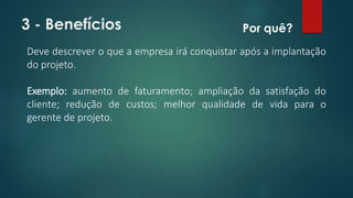 3 - Benefícios 
Por quê? 
Deve descrever o que a empresa irá conquistar após a implantação 
do projeto. 
Exemplo: aumento de faturamento; ampliação da satisfação do 
cliente; redução de custos; melhor qualidade de vida para o 
gerente de projeto. 
 
