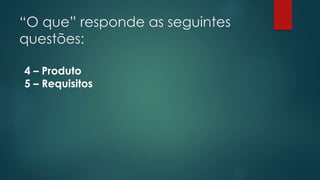 “O que” responde as seguintes 
questões: 
4 – Produto 
5 – Requisitos 
 