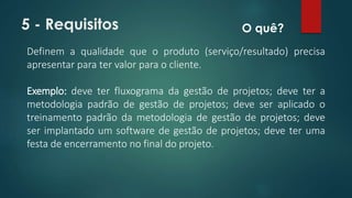 5 - Requisitos 
O quê? 
Definem a qualidade que o produto (serviço/resultado) precisa 
apresentar para ter valor para o cliente. 
Exemplo: deve ter fluxograma da gestão de projetos; deve ter a 
metodologia padrão de gestão de projetos; deve ser aplicado o 
treinamento padrão da metodologia de gestão de projetos; deve 
ser implantado um software de gestão de projetos; deve ter uma 
festa de encerramento no final do projeto. 
 