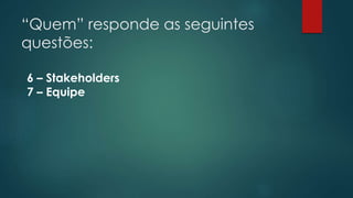 “Quem” responde as seguintes 
questões: 
6 – Stakeholders 
7 – Equipe 
 