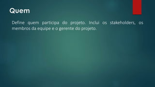 Quem 
Define quem participa do projeto. Inclui os stakeholders, os 
membros da equipe e o gerente do projeto. 
 