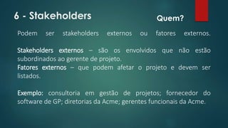 6 - Stakeholders 
Quem? 
Podem ser stakeholders externos ou fatores externos. 
Stakeholders externos – são os envolvidos que não estão 
subordinados ao gerente de projeto. 
Fatores externos – que podem afetar o projeto e devem ser 
listados. 
Exemplo: consultoria em gestão de projetos; fornecedor do 
software de GP; diretorias da Acme; gerentes funcionais da Acme. 
 