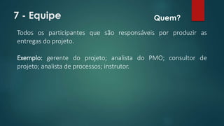 7 - Equipe 
Quem? 
Todos os participantes que são responsáveis por produzir as 
entregas do projeto. 
Exemplo: gerente do projeto; analista do PMO; consultor de 
projeto; analista de processos; instrutor. 
 
