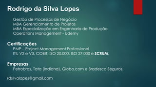 Rodrigo da Silva Lopes 
Gestão de Processos de Negócio 
MBA Gerenciamento de Projetos 
MBA Especialização em Engenharia de Produção 
Operations Management - Udemy 
Certificações 
PMP – Project Management Professional 
ITIL V2 e V3, COBIT, ISO 20.000, ISO 27.000 e SCRUM. 
Empresas 
Petrobras, Tata (Indiana), Globo.com e Bradesco Seguros. 
rdsilvalopes@gmail.com 
 