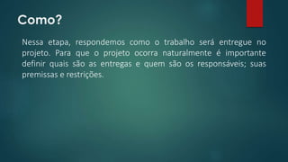 Como? 
Nessa etapa, respondemos como o trabalho será entregue no 
projeto. Para que o projeto ocorra naturalmente é importante 
definir quais são as entregas e quem são os responsáveis; suas 
premissas e restrições. 
 