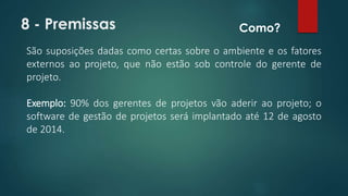 8 - Premissas 
Como? 
São suposições dadas como certas sobre o ambiente e os fatores 
externos ao projeto, que não estão sob controle do gerente de 
projeto. 
Exemplo: 90% dos gerentes de projetos vão aderir ao projeto; o 
software de gestão de projetos será implantado até 12 de agosto 
de 2014. 
 