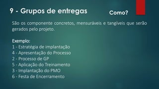 9 - Grupos de entregas 
São os componente concretos, mensuráveis e tangíveis que serão 
gerados pelo projeto. 
Exemplo: 
1 - Estratégia de implantação 
4 - Apresentação do Processo 
2 - Processo de GP 
5 - Aplicação do Treinamento 
3 - Implantação do PMO 
6 - Festa de Encerramento 
Como? 
 