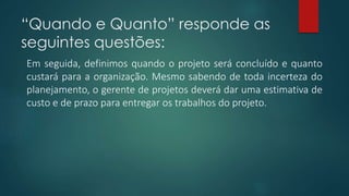“Quando e Quanto” responde as 
seguintes questões: 
Em seguida, definimos quando o projeto será concluído e quanto 
custará para a organização. Mesmo sabendo de toda incerteza do 
planejamento, o gerente de projetos deverá dar uma estimativa de 
custo e de prazo para entregar os trabalhos do projeto. 
 