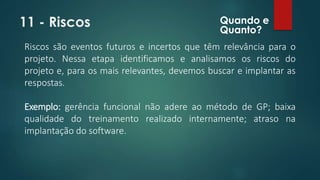 11 - Riscos 
Quando e 
Quanto? 
Riscos são eventos futuros e incertos que têm relevância para o 
projeto. Nessa etapa identificamos e analisamos os riscos do 
projeto e, para os mais relevantes, devemos buscar e implantar as 
respostas. 
Exemplo: gerência funcional não adere ao método de GP; baixa 
qualidade do treinamento realizado internamente; atraso na 
implantação do software. 
 