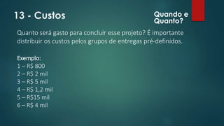 13 - Custos 
Quanto será gasto para concluir esse projeto? É importante 
distribuir os custos pelos grupos de entregas pré-definidos. 
Exemplo: 
1 – R$ 800 
2 – R$ 2 mil 
3 – R$ 5 mil 
4 – R$ 1,2 mil 
5 – R$15 mil 
6 – R$ 4 mil 
Quando e 
Quanto? 
 