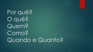 Por quê? 
O quê? 
Quem? 
Como? 
Quando e Quanto? 
 
