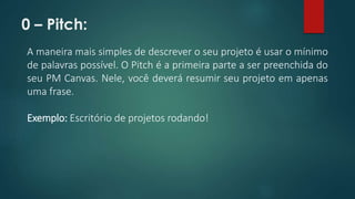 0 – Pitch: 
A maneira mais simples de descrever o seu projeto é usar o mínimo 
de palavras possível. O Pitch é a primeira parte a ser preenchida do 
seu PM Canvas. Nele, você deverá resumir seu projeto em apenas 
uma frase. 
Exemplo: Escritório de projetos rodando! 
 