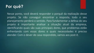 Por quê? 
Nesse ponto, você deverá responder o porquê da realização desse 
projeto. Se não conseguir encontrar a resposta, todo o seu 
planejamento perderá o sentido. Para fundamentar a defesa do seu 
projeto é importante analisar a situação atual da empresa, 
identificando quais são suas principais dores, que problemas estão 
enfrentando com essas dores e quais necessidades é preciso 
atender. Com o dever de casa respondido, vamos aos post-it. 
 