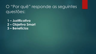 O “Por quê” responde as seguintes 
questões: 
1 – Justificativa 
2 – Objetivo Smart 
3 – Benefícios 
 