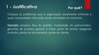 1 - Justificativa 
Por quê? 
Coloque os problemas que a organização atualmente enfrenta e 
quais necessidades não estão sendo atendidas no momento. 
Exemplo: projetos fora do padrão; insatisfação do patrocinador; 
gerentes de projetos gastam a maior parte do tempo apagando 
incêndio; perda de faturamento; perda de cliente. 
 