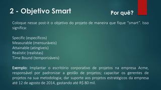 2 - Objetivo Smart 
Por quê? 
Coloque nesse post-it o objetivo do projeto de maneira que fique “smart”. Isso 
significa: 
Specific (específicos) 
Measurable (mensuráveis) 
Attainable (atingíveis) 
Realistic (realistas) 
Time Bound (temporizáveis) 
Exemplo: Implantar o escritório corporativo de projetos na empresa Acme, 
responsável por padronizar a gestão de projetos; capacitar os gerentes de 
projetos na sua metodologia; dar suporte aos projetos estratégicos da empresa 
até 12 de agosto de 2014, gastando até R$ 80 mil. 
 