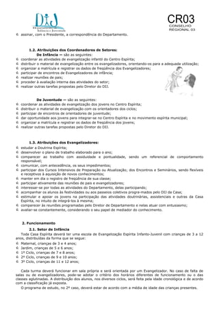 assinar, com o Presidente, a correspondência do Departamento.









1.2. Atribuições dos Coordenadores de Setores:
De Infância — são as seguintes:
coordenar as atividades de evangelização infantil do Centro Espírita;
distribuir o material de evangelização entre os evangelizadores, orientando-os para a adequada utilização;
organizar a matrícula e registrar os dados de freqüência dos Evangelizadores;
participar de encontros de Evangelizadores de infância;
realizar reuniões de pais;
proceder à avaliação interna das atividades do setor;
realizar outras tarefas propostas pelo Diretor do DIJ.








De Juventude — são as seguintes:
coordenar as atividades de evangelização dos jovens no Centro Espírita;
distribuir o material de evangelização com os orientadores dos ciclos;
participar de encontros de orientadores de juventude;
dar oportunidade aos jovens para integrar-se no Centro Espírita e no movimento espírita municipal;
organizar a matrícula e registrar os dados de freqüência dos jovens;
realizar outras tarefas propostas pelo Diretor do DIJ.

1.3. Atribuições dos Evangelizadores:

 estudar a Doutrina Espírita;
 desenvolver o plano de trabalho elaborado para o ano;
 comparecer ao trabalho com assiduidade e pontualidade, sendo um referencial de comportamento
responsável;

 comunicar, com antecedência, os seus impedimentos;
 participar dos Cursos Intensivos de Preparação ou Atualização; dos Encontros e Seminários, sendo flexíveis
e receptivos à aquisição de novos conhecimentos;
manter em dia o registro de freqüência de sua classe;
participar ativamente das reuniões de pais e evangelizadores;
interessar-se por todas as atividades do Departamento, delas participando;
acompanhar os alunos às festividades ou aos passeios coletivos progra-mados pelo DIJ da Casa;
estimular e apoiar os jovens na participação das atividades doutrinárias, assistenciais e outras da Casa
Espírita, no intuito de integrá-los à mesma;
 comparecer às reuniões programadas pelo Diretor de Departamento e nelas atuar com entusiasmo;
 avaliar-se constantemente, considerando o seu papel de mediador do conhecimento.







2. Funcionamento
2.1. Setor de Infância
Toda Casa Espírita deverá ter uma escola de Evangelização Espírita Infanto-Juvenil com crianças de 3 a 12
anos, distribuídas da forma que se segue:







Maternal, crianças de 3 e 4 anos;
Jardim, crianças de 5 e 6 anos;
1º Ciclo, crianças de 7 e 8 anos;
2º Ciclo, crianças de 9 e 10 anos;
3º Ciclo, crianças de 11 e 12 anos;

Cada turma deverá funcionar em sala própria e será orientada por um Evangelizador. No caso de falta de
salas ou de evangelizadores, pode-se adotar o critério dos horários diferentes de funcionamento ou o das
classes aglutinadas. A distribuição dos alunos, nos diversos ciclos, será feita pela idade cronológica e de acordo
com a classificação já exposta.
O programa de estudo, no 2º caso, deverá estar de acordo com a média de idade das crianças presentes.

 