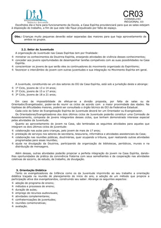 Escolhidos dia e hora para funcionamento da Escola, a Casa Espírita providenciará para que as salas estejam
à disposição do trabalho, a fim de que este não fique prejudicado por falta de espaço.
Obs.: Crianças muito pequenas deverão estar separadas das maiores para que haja aproveitamento de
ambos os grupos.

2.2. Setor de Juventude
A organização de Juventude nas Casas Espíritas tem por finalidade:

 ministrar os conhecimentos da Doutrina Espírita, ensejando atividades de vivência desses conhecimentos;
 conceder aos jovens oportunidades de desempenhar tarefas compatíveis com as suas possibilidades na Casa
Espírita.

 conscientizar os jovens de que serão eles os continuadores do movimento organizado do Espiritismo;
 favorecer o intercâmbio do jovem com outras juventudes e sua integração no Movimento Espírita em geral.

A Juventude, constituindo-se um dos setores do DIJ da Casa Espírita, está sob a jurisdição deste e abrange:

 1º Ciclo, jovens de 13 e 14 anos;
 2º Ciclo, jovens de 15 a 17 anos;
 3º Ciclo, jovens de 18 a 21 anos;
Em caso de impossibilidade de efetuar-se a divisão proposta, por falta de salas ou de
Orientador/Evangelizador, poder-se-ão reunir os ciclos de acordo com a maior proximidade das idades. Na
hipótese de dificuldades maiores, poderá ser consultado o órgão técnico do DIJ da Federativa Estadual.
Cada ciclo do Setor de Evangelização Espírita de Juventude deverá ter um Orientador ou Evangelizador.
Os Orientadores/Evangelizadores dos dois últimos ciclos de Juventude poderão constituir uma Comissão de
Assessoramento, composta de jovens integrantes desses ciclos, que tenham demonstrado interesse especial
pelas atividades da Juventude.
Quanto ao aproveitamento do jovem na Casa, são lembradas as seguintes atividades para aqueles que
integram os dois últimos ciclos de juventude:

 colaboração nas aulas para crianças, pelo jovem de mais de 17 anos;
 prestação de serviços nos setores de secretaria, tesouraria, informática e atividades assistenciais da Casa;
 colaboração nas reuniões públicas, doutrinárias, quer ocupando a tribuna, quer realizando outras atividades
programadas para essas reuniões;

 ajuda na divulgação da Doutrina, participando da organização de bibliotecas, periódicos, murais e na
distribuição de mensagens.
Além dessas, outras atividades poderão propiciar a perfeita integração do jovem na Casa Espírita, dandolhes oportunidades de prática da convivência fraterna com seus semelhantes e da cooperação nas atividades
coletivas de socorro, de estudo, de trabalho, de divulgação.

3. Orientação Didática
Tanto os evangelizadores da Infância como os da Juventude imprimirão ao seu trabalho a orientação
didática traçada na reunião de planejamento do início do ano, a adoção de um método que propicie a
participação ativa dos evangelizandos, construindo seu saber. Abrange os seguintes aspectos:










adoção de programa de ensino;
métodos e processos de ensino;
duração de aulas;
emprego de recursos audiovisuais;
atividades complementares;
confraternizações de juventudes;
reuniões comemorativas;
avaliação.

 
