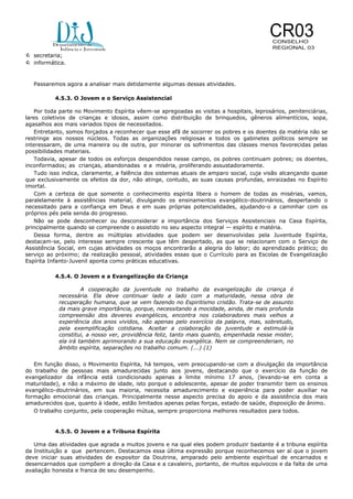  secretaria;
 informática.
Passaremos agora a analisar mais detidamente algumas dessas atividades.
4.5.3. O Jovem e o Serviço Assistencial
Por toda parte no Movimento Espírita vêem-se apregoadas as visitas a hospitais, leprosários, penitenciárias,
lares coletivos de crianças e idosos, assim como distribuição de brinquedos, gêneros alimentícios, sopa,
agasalhos aos mais variados tipos de necessitados.
Entretanto, somos forçados a reconhecer que esse afã de socorrer os pobres e os doentes da matéria não se
restringe aos nossos núcleos. Todas as organizações religiosas e todos os gabinetes políticos sempre se
interessaram, de uma maneira ou de outra, por minorar os sofrimentos das classes menos favorecidas pelas
possibilidades materiais.
Todavia, apesar de todos os esforços despendidos nesse campo, os pobres continuam pobres; os doentes,
inconformados; as crianças, abandonadas e a miséria, proliferando assustadoramente.
Tudo isso indica, claramente, a falência dos sistemas atuais de amparo social, cuja visão alcançando quase
que exclusivamente os efeitos da dor, não atinge, contudo, as suas causas profundas, enraizadas no Espírito
imortal.
Com a certeza de que somente o conhecimento espírita libera o homem de todas as misérias, vamos,
paralelamente à assistências material, divulgando os ensinamentos evangélico-doutrinários, despertando o
necessitado para a confiança em Deus e em suas próprias potencialidades, ajudando-o a caminhar com os
próprios pés pela senda do progresso.
Não se pode desconhecer ou desconsiderar a importância dos Serviços Assistenciais na Casa Espírita,
principalmente quando se compreende o assistido no seu aspecto integral — espírito e matéria.
Dessa forma, dentre as múltiplas atividades que podem ser desenvolvidas pela Juventude Espírita,
destacam-se, pelo interesse sempre crescente que têm despertado, as que se relacionam com o Serviço de
Assistência Social, em cujas atividades os moços encontrarão a alegria do labor; do aprendizado prático; do
serviço ao próximo; da realização pessoal, atividades essas que o Currículo para as Escolas de Evangelização
Espírita Infanto-Juvenil aponta como práticas educativas.
4.5.4. O Jovem e a Evangelização da Criança
A cooperação da juventude no trabalho da evangelização da criança é
necessária. Ela deve continuar lado a lado com a maturidade, nessa obra de
recuperação humana, que se vem fazendo no Espiritismo cristão. Trata-se de assunto
da mais grave importância, porque, necessitando a mocidade, ainda, de mais profunda
compreensão dos deveres evangélicos, encontra nos colaboradores mais velhos a
experiência dos anos vividos, não apenas pelo exercício da palavra, mas, sobretudo,
pela exemplificação cotidiana. Aceitar a colaboração da juventude e estimulá-la
constitui, a nosso ver, providência feliz, tanto mais quanto, empenhada nesse mister,
ela irá também aprimorando a sua educação evangélica. Nem se compreenderiam, no
âmbito espírita, separações no trabalho comum. (...) (1)
Em função disso, o Movimento Espírita, há tempos, vem preocupando-se com a divulgação da importância
do trabalho de pessoas mais amadurecidas junto aos jovens, destacando que o exercício da função de
evangelizador da infância está condicionado apenas a limite mínimo 17 anos, (levando-se em conta a
maturidade), e não a máximo de idade, isto porque o adolescente, apesar de poder transmitir bem os ensinos
evangélico-doutrinários, em sua maioria, necessita amadurecimento e experiência para poder auxiliar na
formação emocional das crianças. Principalmente nesse aspecto precisa do apoio e da assistência dos mais
amadurecidos que, quanto à idade, estão limitados apenas pelas forças, estado de saúde, disposição de ânimo.
O trabalho conjunto, pela cooperação mútua, sempre proporciona melhores resultados para todos.

4.5.5. O Jovem e a Tribuna Espírita
Uma das atividades que agrada a muitos jovens e na qual eles podem produzir bastante é a tribuna espírita
da Instituição a que pertencem. Destacamos essa última expressão porque reconhecemos ser aí que o jovem
deve iniciar suas atividades de expositor da Doutrina, amparado pelo ambiente espiritual de encarnados e
desencarnados que compõem a direção da Casa e a cavaleiro, portanto, de muitos equívocos e da falta de uma
avaliação honesta e franca de seu desempenho.

 