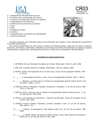 











o planejamento das dinâmicas de grupo;
os critérios para a participação dos jovens;
a conduta a ser observada durante os trabalhos;
a organização de infra-estrutura;
a dinâmica do funcionamento de setores;
o local;
a data;
a duração do evento;
as prévias;
o credenciamento conveniente dos participantes;
o ambiente espiritual.

Eis alguns aspectos, aqui colocados apenas como lembretes, que exigem a maior atenção dos companheiros
incumbidos dessa tarefa.
Dois pontos fundamentais que são comuns a todas as Confraternizações, onde quer que elas se realizem,
devem ser, entretanto, evidenciados: fidelidade aos princípios doutrinários da Codificação e respeito ao aspecto
confraternativo, quando todo o participante procura ser o irmão do seu companheiro de ideal espírita.

REFERÊNCIAS BIBLIOGRÁFICAS

1. ANTUNES, Percival. Educação Evangélica da Criança. Reformador. 76:82-3, abril, 1958.
2. FEB. CFN. Conselho Zonal da 3ª Região. Reformador. 103:241, agosto, 1985.
3. ROCHA, Cecília. Na Preparação de um mundo novo. O que é Evan-gelização? Brasília, 1987.
p. 50-54.
4. ______. A necessidade de ensinar a viver. O que é Evangelização? Brasília, 1987. p. 48-49.
5. ______. Objetivos. Currículo para as Escolas de Evangelização Espírita Infanto-Juvenil. Rio
de Janeiro, 1982, p. 16-17.
6. PERALVA, Martins. Mocidade e Trabalho. Estudando o Evangelho. 3. ed. Rio de Janeiro, FEB,
1975. p. 150-153.
7. ROCHA, Cecília. Currículo para as Escolas de Evangelização Espírita Infanto-Juvenil. 2. ed.
Rio [de Janeiro]: FEB, 1998.
8. SOUZA, Juvanir Borges de. Espiritismo — Doutrina de Educação. Tempo de Transição. Rio de
Janeiro, FEB, 1998.
9. XAVIER, Francisco Cândido. Mocidade. Caminho, Verdade e Vida. 12. ed. Rio de Janeiro,
FEB, 1986. p. 317.
10. ______. Prefácio. Os Mensageiros. Pelo Espírito André Luiz. 33. ed. Rio de Janeiro: FEB,
1999.
11. ______. e VIEIRA, Waldo. Na Escola da Alma. Estude e Viva. Pelos Espíritos Emmanuel e
André Luiz. 8. ed. Rio [de Janeiro]: FEB, 1996.

 