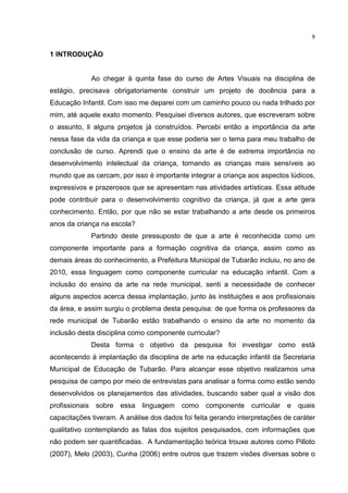 9 
1 INTRODUÇÃO 
Ao chegar à quinta fase do curso de Artes Visuais na disciplina de 
estágio, precisava obrigatoriamente construir um projeto de docência para a 
Educação Infantil. Com isso me deparei com um caminho pouco ou nada trilhado por 
mim, até aquele exato momento. Pesquisei diversos autores, que escreveram sobre 
o assunto, li alguns projetos já construídos. Percebi então a importância da arte 
nessa fase da vida da criança e que esse poderia ser o tema para meu trabalho de 
conclusão de curso. Aprendi que o ensino da arte é de extrema importância no 
desenvolvimento intelectual da criança, tornando as crianças mais sensíveis ao 
mundo que as cercam, por isso é importante integrar a criança aos aspectos lúdicos, 
expressivos e prazerosos que se apresentam nas atividades artísticas. Essa atitude 
pode contribuir para o desenvolvimento cognitivo da criança, já que a arte gera 
conhecimento. Então, por que não se estar trabalhando a arte desde os primeiros 
anos da criança na escola? 
Partindo deste pressuposto de que a arte é reconhecida como um 
componente importante para a formação cognitiva da criança, assim como as 
demais áreas do conhecimento, a Prefeitura Municipal de Tubarão incluiu, no ano de 
2010, essa linguagem como componente curricular na educação infantil. Com a 
inclusão do ensino da arte na rede municipal, senti a necessidade de conhecer 
alguns aspectos acerca dessa implantação, junto às instituições e aos profissionais 
da área, e assim surgiu o problema desta pesquisa: de que forma os professores da 
rede municipal de Tubarão estão trabalhando o ensino da arte no momento da 
inclusão desta disciplina como componente curricular? 
Desta forma o objetivo da pesquisa foi investigar como está 
acontecendo à implantação da disciplina de arte na educação infantil da Secretaria 
Municipal de Educação de Tubarão. Para alcançar esse objetivo realizamos uma 
pesquisa de campo por meio de entrevistas para analisar a forma como estão sendo 
desenvolvidos os planejamentos das atividades, buscando saber qual a visão dos 
profissionais sobre essa linguagem como componente curricular e quais 
capacitações tiveram. A análise dos dados foi feita gerando interpretações de caráter 
qualitativo contemplando as falas dos sujeitos pesquisados, com informações que 
não podem ser quantificadas. A fundamentação teórica trouxe autores como Pilloto 
(2007), Melo (2003), Cunha (2006) entre outros que trazem visões diversas sobre o 
 