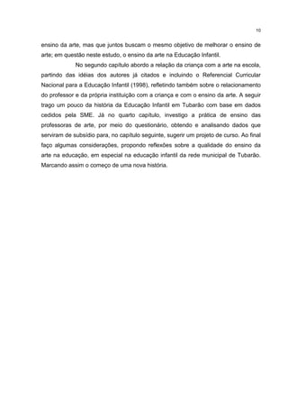 10 
ensino da arte, mas que juntos buscam o mesmo objetivo de melhorar o ensino de 
arte; em questão neste estudo, o ensino da arte na Educação Infantil. 
No segundo capítulo abordo a relação da criança com a arte na escola, 
partindo das idéias dos autores já citados e incluindo o Referencial Curricular 
Nacional para a Educação Infantil (1998), refletindo também sobre o relacionamento 
do professor e da própria instituição com a criança e com o ensino da arte. A seguir 
trago um pouco da história da Educação Infantil em Tubarão com base em dados 
cedidos pela SME. Já no quarto capítulo, investigo a prática de ensino das 
professoras de arte, por meio do questionário, obtendo e analisando dados que 
serviram de subsídio para, no capítulo seguinte, sugerir um projeto de curso. Ao final 
faço algumas considerações, propondo reflexões sobre a qualidade do ensino da 
arte na educação, em especial na educação infantil da rede municipal de Tubarão. 
Marcando assim o começo de uma nova história. 
 
