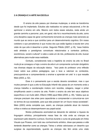 11 
2 A CRIANÇA E A ARTE NA ESCOLA 
O ensino da arte passou por diversas mudanças, e ainda se transforma 
desde que foi implantado. Estudos são realizados no campo educacional, a fim de 
aprimorar o ensino em arte. Mesmo com todos esses estudos, resta ainda um 
grande caminho a percorrer, pois, em geral, não há o reconhecimento da arte, como 
uma disciplina capaz de gerar conhecimento tornando as crianças mais sensíveis ao 
mundo que as cerca e que contribui para um desenvolvimento cognitivo. Em nosso 
cotidiano o que percebemos é que muitos dos que estão ligados à escola tem uma 
visão de que arte é desenhar e pintar. Segundo Pillotto (2007, p.18), “essa história 
está atrelada a paradigmas conceituais relacionados a contextos políticos, 
econômicos, social e cultural” e cabe a cada um de nós, professores de arte, buscar 
alternativas para mudar essa realidade. 
Contudo, considerando toda a trajetória do ensino da arte no Brasil 
muito já se conseguiu e hoje o ensino da arte é um componente curricular obrigatório 
nas diversas etapas da educação básica. “Isso pede do professor uma reflexão 
maior sobre sua prática pedagógica, que o leve a valorizar os conteúdos, 
preocupando-se e compreendendo o ensinar e aprender em arte” é o que ressalta 
Melo (2003, p. 52). 
Esse é o pensamento que a escola deveria considerar, mas o que 
muitos pensam é que a arte na Educação Infantil não passa de um momento onde a 
criança trabalha a coordenação motora com recortes, colagens, rasgar e pintar 
simplificando assim o ensino da arte. Porém o ensino da arte tem seus objetivos 
específicos e vai muito além. Efland (1998) apud Melo (2003, p. 49), “relatou que as 
crianças precisam das artes para capacitá-las a compreender e comunicar-se com 
os termos de sua sociedade, para que elas possam ter um futuro nessa sociedade”. 
Melo (2003) ainda completa que, assim, as crianças poderão atuar de maneira 
crítica e criativa ao desempenharem seu papel social. 
Muitos professores acomodam-se deixando de valorizar a riqueza da 
linguagem artística, principalmente nessa fase da vida onde as crianças se 
expressam pelo desenho e pintura. Ouvimos durante o curso de graduação em Artes 
Visuais que Picasso, com todo seu conhecimento artístico, disse que passou a vida 
tentando desenhar como as crianças. Talvez o artista valorizasse um desenho que 
surgisse da espontaneidade, quando as crianças não têm ainda uma visão 
 