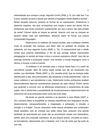 12 
estereotipada que começa a surgir, segundo Cunha (2006, p. 9) “por volta dos 7 ou 
8 anos, quando vai para a escola que valoriza a linguagem verbal (falada e escrita)” . 
Nessa situação reduz-se, portanto as formas de se expressarem, limitando-se a 
desenhar casinhas, céu azul, arvorezinhas com maçãs e assim por diante. Há os 
professores que ainda incentivam questionando: por que a árvore não está pintada 
de verde? Cobram ainda os braços as pernas, fazendo com que as crianças se 
ajustem desde cedo aos estereótipos, deixando assim de formar sua própria 
(composição) linguagem. 
Observamos no cotidiano de nossas escolas, que o professor interfere 
muito na produção das crianças, que vêem nele um portador da verdade, da 
sabedoria, por isso segundo Cunha (2006, p. 10), “é imprescindível que o adulto 
rompa seus próprios estereótipos, a fim de que consiga realizar intervenções 
pedagógicas no sentido de trazer a tona o universo expressivo infantil”. Isso não se 
restringe somente a produções visuais, mas também a outras linguagens como a 
cênica, a musical, a oral e a escrita. 
O professor é um exemplo para a criança nessa fase e é a partir da 
convivência escolar, além de outros meios sociais que ela vai construindo seu 
caráter, sua identidade. Pillotto (2007, p. 23), ressalta ainda “que as crianças estão 
abertas para a vida, sem preconceitos; são receptivas a novas experiências”, mas no 
nosso cotidiano o que percebemos é que, infelizmente muitos professores acabam 
desconsiderando algumas características pessoais de cada criança. Porém, temos 
que aprender a conviver com as diferenças preservando a característica de cada 
sujeito, isto é, dando-lhes a possibilidade de amadurecimento e desenvolvimento da 
autonomia nas suas produções assim como nas suas vidas. 
Há ainda um grande caminho a se percorrer e para Pillotto (2007, p. 
24) o primeiro deles “é possibilitar as crianças experiências com linguagens da arte, 
desenvolvendo, consequentemente, a imaginação, a percepção, a intuição, a 
emoção e a criação”. Faz-se necessário então buscar atividades que contemplem 
essas questões, pois as crianças que estão nessa fase, possuem uma grande 
facilidade de aprendizado por ainda não se encontrarem presas aos estereótipos, 
partem para uma produção expressiva, de sua própria autoria, vinculada ao lúdico, 
as brincadeiras, relacionando com a fantasia, com o faz de conta que faz parte de 
sua vida. 
 