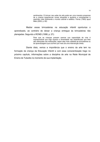 14 
sentimentos. O brincar nas aulas de arte pode ser uma maneira prazerosa 
de a criança experienciar novas situações e ajudá-la a compreender e 
assimilar mais facilmente o mundo cultural e estético. Ferraz (1993) apud 
Melo (2003, p. 60) 
Mediar essas brincadeiras na educação infantil oportuniza o 
aprendizado, ao contrário de deixar a criança entregue às brincadeiras não 
planejadas. Segundo o RCNEI (1998, p. 27): 
Para que as crianças possam exercer sua capacidade de criar é 
imprescindível que haja riqueza e diversidade nas experiências que lhes 
são oferecidas nas instituições, sejam elas mais voltadas às brincadeiras ou 
às aprendizagens que ocorrem por meio de uma intervenção direta. 
Diante disto, vemos a importância que o ensino da arte tem na 
formação da criança da Educação Infantil e com essa conscientização trago no 
próximo capítulo, informações sobre a disciplina de arte na Rede Municipal de 
Ensino de Tubarão no momento de sua implantação. 
 