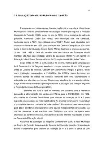 15 
3 A EDUCAÇÃO INFANTIL NO MUNICÍPIO DE TUBARÃO 
A educação vem passando por diversas mudanças, o que não é diferente no 
Município de Tubarão, principalmente na Educação Infantil que segundo a Proposta 
Curricular de Tubarão (2008), surgiu no ano de 1955, com a iniciativa do padre da 
paróquia, Raimundo Gizoni que fundou uma instituição sem fins lucrativos, 
conhecida como a ACIT, hoje intitulada de APROET. Porém suas atividades com 
crianças só iniciaram em 1956 com a criação dos Centros Catequéticos. Em 1958 
surge o Centro de Educação Infantil Santo Afonso destinado a crianças pequenas. 
Já em 1959, 1961 e 1963 são criados mais três centros de Educação Infantil 
mantidos até hoje pela entidade: Centro de Educação Infantil Pio XII, Centro de 
Educação Infantil Santa Tereza e Centro de Educação Infantil São Judas Tadeu. 
Surge então em 1964 a instituição Lar da Menina, mantida pela Congregação 
Irmã Sacramentina de Bergman atendendo crianças carentes. Já em 1976, surgem 
então os Jardins de Infância, CEBEM com atendimento integral e parcial, tendo 
como instituição mantenedora a FUCABEM. Os CEBEM foram fundados em 
diversos bairros da cidade de Tubarão, contando com uma coordenadora e 
estagiária que atendiam as turmas. Como esse atendimento era assistencialista, 
surge então nesse momento a preocupação com a educação das crianças segundo 
a Proposta Curricular do Município (2008). 
Somente em 1979 é que foi realizado um convênio com a Prefeitura 
passando a administração dos Jardins de Infância para a FUNDESCO. Em 1982, 
são criadas as Creches Domiciliares para atender as crianças de 0 a 3 anos 
suprindo a necessidade da mãe trabalhadora. As creches tinham como responsável 
a proprietária da casa, chamada de “mãe crechera”. Essa tinha a casa reestruturada 
para poder atender as crianças tendo uma equipe multidisciplinar para auxílio. As 
creches passaram a ser mantidas pela Prefeitura que ainda na época eram 
chamadas de Jardim de Infância, mais tarde de Escola Infantil e hoje recebe o nome 
de Centros de Educação Infantil. 
Na época da publicação da Proposta Curricular em 2008, a Rede Municipal 
de Ensino de Tubarão dispunha de 24 Centros de Educação Infantil e 18 escolas de 
Ensino Fundamental para atender as crianças de 0 a 6 anos e cerca de 250 
 