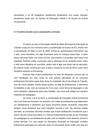 16 
educadores e de 90 estagiários trabalhando diretamente com essas crianças. 
Atualmente conta com 25 Centros de Educação Infantil e 20 Escola de Ensino 
Fundamental. 
3.1 O ensino de arte como componente curricular 
O ensino da arte na Educação Infantil da Rede Municipal de Educação de 
Tubarão surgiu de uma conversa entre a coordenação do Ensino de Ed. Infantil com 
a coordenação de Artes no ano de 2009. Ambas as coordenações entenderam que 
a arte, como disciplina, era algo importante para as crianças nessa fase. A partir 
dessa conversa foram em busca de leis, documentos e propostas para essa nova 
realidade. Partiram então, a princípio, para a alteração da lei, tentando assim incluir 
a arte como disciplina no município, porém isso é algo que ainda não foi aprovado. 
Do mesmo modo, continuaram com a idéia e iniciou-se no ano de 2010 a arte como 
disciplina somente na Pré-escola. 
Embora haja muitos profissionais na área da educação, poucos são os 
com habilitação em arte; ainda há uma grande dificuldade de se encontrar 
profissionais formados nessa área. Essa é a realidade não só da cidade de Tubarão, 
mas de outras cidades. Diante desse quadro, de falta de profissionais, a alternativa 
foi trabalhar a arte, com as crianças de 0 à 4 anos, como forma de linguagem e não 
como disciplina, destinando para esse trabalho, uma hora aula relógio por semana, 
realizado por pedagogos. 
Ao iniciar o ano de 2010, a coordenação de Educação Infantil juntamente 
com a de Artes promoveram um encontro com todas as professoras que elaboraram 
um planejamento e decidiram que esses encontros seriam trimestrais. Elencaram 
também eixos temáticos que iriam trabalhar durante o ano. No decorrer destas 
reuniões, as conversas informais revelam que muitos professores consideram que o 
ensino de arte nessa faixa etária, é o mesmo independente do fato de ser ministrado 
por pedagogos ou por professores de arte, pois se trabalha muito desenho, pintura e 
outras técnicas. Foi uma opção da Secretaria Municipal de Educação contratar 
professores graduados em arte para atuar no pré-escolar tendo então uma aula por 
 