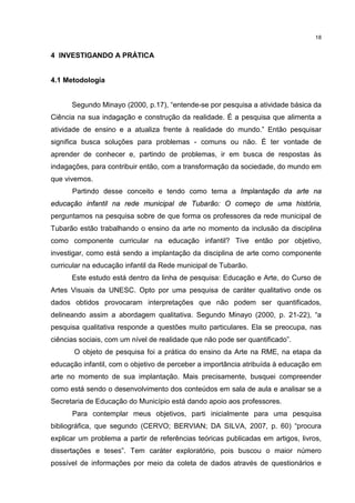 18 
4 INVESTIGANDO A PRÁTICA 
4.1 Metodologia 
Segundo Minayo (2000, p.17), “entende-se por pesquisa a atividade básica da 
Ciência na sua indagação e construção da realidade. É a pesquisa que alimenta a 
atividade de ensino e a atualiza frente à realidade do mundo.” Então pesquisar 
significa busca soluções para problemas - comuns ou não. É ter vontade de 
aprender de conhecer e, partindo de problemas, ir em busca de respostas às 
indagações, para contribuir então, com a transformação da sociedade, do mundo em 
que vivemos. 
Partindo desse conceito e tendo como tema a Implantação da arte na 
educação infantil na rede municipal de Tubarão: O começo de uma história, 
perguntamos na pesquisa sobre de que forma os professores da rede municipal de 
Tubarão estão trabalhando o ensino da arte no momento da inclusão da disciplina 
como componente curricular na educação infantil? Tive então por objetivo, 
investigar, como está sendo a implantação da disciplina de arte como componente 
curricular na educação infantil da Rede municipal de Tubarão. 
Este estudo está dentro da linha de pesquisa: Educação e Arte, do Curso de 
Artes Visuais da UNESC. Opto por uma pesquisa de caráter qualitativo onde os 
dados obtidos provocaram interpretações que não podem ser quantificados, 
delineando assim a abordagem qualitativa. Segundo Minayo (2000, p. 21-22), “a 
pesquisa qualitativa responde a questões muito particulares. Ela se preocupa, nas 
ciências sociais, com um nível de realidade que não pode ser quantificado”. 
O objeto de pesquisa foi a prática do ensino da Arte na RME, na etapa da 
educação infantil, com o objetivo de perceber a importância atribuída à educação em 
arte no momento de sua implantação. Mais precisamente, busquei compreender 
como está sendo o desenvolvimento dos conteúdos em sala de aula e analisar se a 
Secretaria de Educação do Município está dando apoio aos professores. 
Para contemplar meus objetivos, parti inicialmente para uma pesquisa 
bibliográfica, que segundo (CERVO; BERVIAN; DA SILVA, 2007, p. 60) “procura 
explicar um problema a partir de referências teóricas publicadas em artigos, livros, 
dissertações e teses”. Tem caráter exploratório, pois buscou o maior número 
possível de informações por meio da coleta de dados através de questionários e 
 