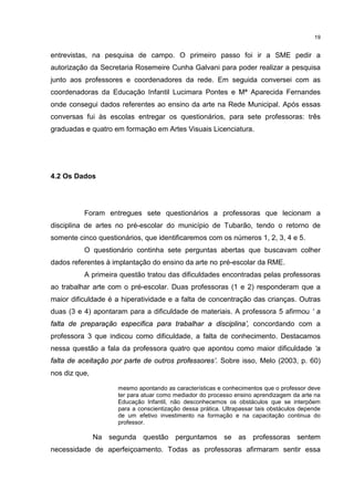 19 
entrevistas, na pesquisa de campo. O primeiro passo foi ir a SME pedir a 
autorização da Secretaria Rosemeire Cunha Galvani para poder realizar a pesquisa 
junto aos professores e coordenadores da rede. Em seguida conversei com as 
coordenadoras da Educação Infantil Lucimara Pontes e Mª Aparecida Fernandes 
onde consegui dados referentes ao ensino da arte na Rede Municipal. Após essas 
conversas fui às escolas entregar os questionários, para sete professoras: três 
graduadas e quatro em formação em Artes Visuais Licenciatura. 
4.2 Os Dados 
Foram entregues sete questionários a professoras que lecionam a 
disciplina de artes no pré-escolar do município de Tubarão, tendo o retorno de 
somente cinco questionários, que identificaremos com os números 1, 2, 3, 4 e 5. 
O questionário continha sete perguntas abertas que buscavam colher 
dados referentes à implantação do ensino da arte no pré-escolar da RME. 
A primeira questão tratou das dificuldades encontradas pelas professoras 
ao trabalhar arte com o pré-escolar. Duas professoras (1 e 2) responderam que a 
maior dificuldade é a hiperatividade e a falta de concentração das crianças. Outras 
duas (3 e 4) apontaram para a dificuldade de materiais. A professora 5 afirmou ‘ a 
falta de preparação especifica para trabalhar a disciplina’, concordando com a 
professora 3 que indicou como dificuldade, a falta de conhecimento. Destacamos 
nessa questão a fala da professora quatro que apontou como maior dificuldade ‘a 
falta de aceitação por parte de outros professores’. Sobre isso, Melo (2003, p. 60) 
nos diz que, 
mesmo apontando as características e conhecimentos que o professor deve 
ter para atuar como mediador do processo ensino aprendizagem da arte na 
Educação Infantil, não desconhecemos os obstáculos que se interpõem 
para a conscientização dessa prática. Ultrapassar tais obstáculos depende 
de um efetivo investimento na formação e na capacitação continua do 
professor. 
Na segunda questão perguntamos se as professoras sentem 
necessidade de aperfeiçoamento. Todas as professoras afirmaram sentir essa 
 