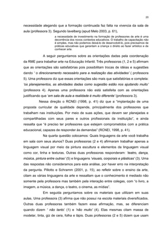 20 
necessidade alegando que a formação continuada faz falta na vivencia da sala de 
aula (professora 3). Segundo Iavelberg (apud Melo 2003, p. 61), 
a necessidade de investimento na formação de professores de arte é uma 
decorrência dos novos contextos educativos. O trabalho de capacitação não 
é simples, mas não podemos deixá-lo de desenvolvê-lo, pois precisamos de 
práticas educativas que garantam a criança o direito ao fazer artístico e de 
conhecer arte. 
A seguir perguntamos sobre as orientações dadas pela coordenação 
da RME para trabalhar arte na Educação Infantil. Três professoras (1, 2 e 5) afirmam 
que as orientações são satisfatórias pois possibilitam trocas de idéias e sugestões 
dando ‘ o direcionamento necessário para a realização das atividades’ ( professora 
5). Uma professora diz que essas orientações são mais que satisfatórias e completa: 
‘os planejamentos, as atividades dadas como sugestão estão nos ajudando muito’ 
(professora 4). Apenas uma professora não está satisfeita com as orientações 
justificando que ‘em sala de aula a realidade é muito diferente’ (professora 3). 
Nessa direção o RCNEI (1998, p. 41) diz que a “implantação de uma 
proposta curricular de qualidade depende, principalmente dos professores que 
trabalham nas instituições. Por meio de suas ações, que devem ser planejadas e 
compartilhadas com seus pares e outros profissionais da instituição”, e ainda 
ressalta que “é preciso ter professores que estejam comprometidos com a prática 
educacional, capazes de responder às demandas” (RCNEI, 1998, p. 41). 
Na quarta questão colocamos: Quais linguagens da arte você trabalha 
em sala com seus alunos? Duas professoras (2 e 4) afirmaram trabalhar apenas a 
linguagem visual por meio da pintura escultura e elementos da linguagem visual 
como cor, linha e texturas. Outras duas professoras responderam: ‘teatro, dança, 
música, pintura entre outras’ (5) e linguagens ‘visuais, corporais e plásticas’ (3). Uma 
das respostas não consideramos para esta análise, por haver erro na interpretação 
da pergunta. Pillotto e Schramm (2001, p. 15), ao refletir sobre o ensino da arte, 
citam as várias linguagens da arte e ressaltam que o conhecimento é mediado não 
somente pela professora mas também pela interação entre colegas, com “o livro, a 
imagem, a música, a dança, o teatro, o cinema, as mídias”. 
Em seguida perguntamos sobre os materiais que utilizam em suas 
aulas. Uma professora (3) afirma que não possui na escola materiais diversificados. 
Outras duas professoras também fazem essa afirmação, mas, se diferenciam 
quando dizem ‘ não tanto’ (1) e ‘não muito’ (4). Elas mesmas citam massa de 
modelar, tinta, giz de cera, folha e lápis. Duas professoras (2 e 5) dizem que usam 
 