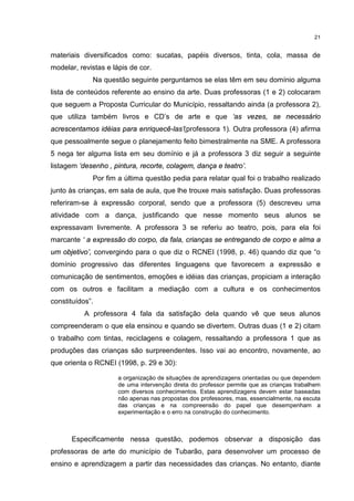 21 
materiais diversificados como: sucatas, papéis diversos, tinta, cola, massa de 
modelar, revistas e lápis de cor. 
Na questão seguinte perguntamos se elas têm em seu domínio alguma 
lista de conteúdos referente ao ensino da arte. Duas professoras (1 e 2) colocaram 
que seguem a Proposta Curricular do Município, ressaltando ainda (a professora 2), 
que utiliza também livros e CD’s de arte e que ‘as vezes, se necessário 
acrescentamos idéias para enriquecê-las’(professora 1). Outra professora (4) afirma 
que pessoalmente segue o planejamento feito bimestralmente na SME. A professora 
5 nega ter alguma lista em seu domínio e já a professora 3 diz seguir a seguinte 
listagem ‘desenho , pintura, recorte, colagem, dança e teatro’. 
Por fim a última questão pedia para relatar qual foi o trabalho realizado 
junto às crianças, em sala de aula, que lhe trouxe mais satisfação. Duas professoras 
referiram-se à expressão corporal, sendo que a professora (5) descreveu uma 
atividade com a dança, justificando que nesse momento seus alunos se 
expressavam livremente. A professora 3 se referiu ao teatro, pois, para ela foi 
marcante ‘ a expressão do corpo, da fala, crianças se entregando de corpo e alma a 
um objetivo’, convergindo para o que diz o RCNEI (1998, p. 46) quando diz que “o 
domínio progressivo das diferentes linguagens que favorecem a expressão e 
comunicação de sentimentos, emoções e idéias das crianças, propiciam a interação 
com os outros e facilitam a mediação com a cultura e os conhecimentos 
constituídos”. 
A professora 4 fala da satisfação dela quando vê que seus alunos 
compreenderam o que ela ensinou e quando se divertem. Outras duas (1 e 2) citam 
o trabalho com tintas, reciclagens e colagem, ressaltando a professora 1 que as 
produções das crianças são surpreendentes. Isso vai ao encontro, novamente, ao 
que orienta o RCNEI (1998, p. 29 e 30): 
a organização de situações de aprendizagens orientadas ou que dependem 
de uma intervenção direta do professor permite que as crianças trabalhem 
com diversos conhecimentos. Estas aprendizagens devem estar baseadas 
não apenas nas propostas dos professores, mas, essencialmente, na escuta 
das crianças e na compreensão do papel que desempenham a 
experimentação e o erro na construção do conhecimento. 
Especificamente nessa questão, podemos observar a disposição das 
professoras de arte do município de Tubarão, para desenvolver um processo de 
ensino e aprendizagem a partir das necessidades das crianças. No entanto, diante 
 