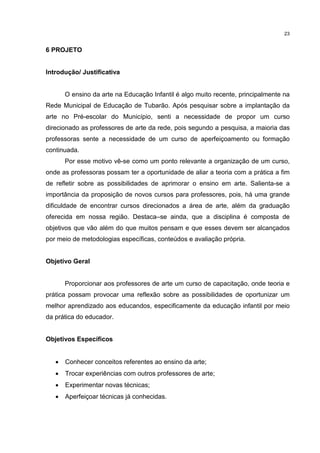 23 
6 PROJETO 
Introdução/ Justificativa 
O ensino da arte na Educação Infantil é algo muito recente, principalmente na 
Rede Municipal de Educação de Tubarão. Após pesquisar sobre a implantação da 
arte no Pré-escolar do Município, senti a necessidade de propor um curso 
direcionado as professores de arte da rede, pois segundo a pesquisa, a maioria das 
professoras sente a necessidade de um curso de aperfeiçoamento ou formação 
continuada. 
Por esse motivo vê-se como um ponto relevante a organização de um curso, 
onde as professoras possam ter a oportunidade de aliar a teoria com a prática a fim 
de refletir sobre as possibilidades de aprimorar o ensino em arte. Salienta-se a 
importância da proposição de novos cursos para professores, pois, há uma grande 
dificuldade de encontrar cursos direcionados a área de arte, além da graduação 
oferecida em nossa região. Destaca–se ainda, que a disciplina é composta de 
objetivos que vão além do que muitos pensam e que esses devem ser alcançados 
por meio de metodologias específicas, conteúdos e avaliação própria. 
Objetivo Geral 
Proporcionar aos professores de arte um curso de capacitação, onde teoria e 
prática possam provocar uma reflexão sobre as possibilidades de oportunizar um 
melhor aprendizado aos educandos, especificamente da educação infantil por meio 
da prática do educador. 
Objetivos Específicos 
· Conhecer conceitos referentes ao ensino da arte; 
· Trocar experiências com outros professores de arte; 
· Experimentar novas técnicas; 
· Aperfeiçoar técnicas já conhecidas. 
 