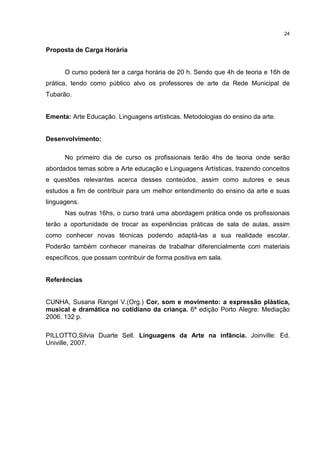 24 
Proposta de Carga Horária 
O curso poderá ter a carga horária de 20 h. Sendo que 4h de teoria e 16h de 
prática, tendo como público alvo os professores de arte da Rede Municipal de 
Tubarão. 
Ementa: Arte Educação. Linguagens artísticas. Metodologias do ensino da arte. 
Desenvolvimento: 
No primeiro dia de curso os profissionais terão 4hs de teoria onde serão 
abordados temas sobre a Arte educação e Linguagens Artísticas, trazendo conceitos 
e questões relevantes acerca desses conteúdos, assim como autores e seus 
estudos a fim de contribuir para um melhor entendimento do ensino da arte e suas 
linguagens. 
Nas outras 16hs, o curso trará uma abordagem prática onde os profissionais 
terão a oportunidade de trocar as experiências práticas de sala de aulas, assim 
como conhecer novas técnicas podendo adaptá-las a sua realidade escolar. 
Poderão também conhecer maneiras de trabalhar diferencialmente com materiais 
específicos, que possam contribuir de forma positiva em sala. 
Referências 
CUNHA, Susana Rangel V.(Org.) Cor, som e movimento: a expressão plástica, 
musical e dramática no cotidiano da criança. 6ª edição Porto Alegre: Mediação 
2006. 132 p. 
PILLOTTO,Silvia Duarte Sell. Linguagens da Arte na infância. Joinville: Ed. 
Univille, 2007. 
 