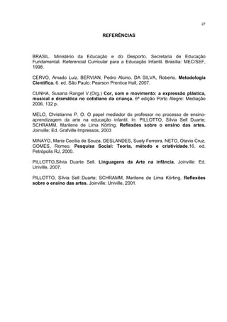 27 
REFERÊNCIAS 
BRASIL. Ministério da Educação e do Desporto. Secretaria de Educação 
Fundamental. Referencial Curricular para a Educação Infantil. Brasília: MEC/SEF, 
1998. 
CERVO, Amado Luiz. BERVIAN, Pedro Alcino. DA SILVA, Roberto. Metodologia 
Cientifica. 6. ed. São Paulo: Pearson Prentice Hall, 2007. 
CUNHA, Susana Rangel V.(Org.) Cor, som e movimento: a expressão plástica, 
musical e dramática no cotidiano da criança. 6ª edição Porto Alegre: Mediação 
2006. 132 p. 
MELO, Christianne P. O. O papel mediador do professor no processo de ensino-aprendizagem 
da arte na educação infantil. In: PILLOTTO, Sílvia Sell Duarte; 
SCHRAMM, Marilene de Lima Körting. Reflexões sobre o ensino das artes. 
Joinville: Ed. Grafville Impressos, 2003 
MINAYO, Maria Cecília de Souza. DESLANDES, Suely Ferreira. NETO, Otavio Cruz. 
GOMES, Romeo. Pesquisa Social: Teoria, método e criatividade.16. ed. 
Petrópolis RJ, 2000. 
PILLOTTO,Silvia Duarte Sell. Linguagens da Arte na infância. Joinville: Ed. 
Univille, 2007. 
PILLOTTO, Sílvia Sell Duarte; SCHRAMM, Marilene de Lima Körting. Reflexões 
sobre o ensino das artes. Joinville: Univille, 2001. 
 