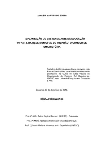 2 
JANAINA MARTINS DE SOUZA 
IMPLANTAÇÃO DO ENSINO DA ARTE NA EDUCAÇÃO 
INFANTIL DA REDE MUNICIPAL DE TUBARÃO: O COMEÇO DE 
UMA HISTÓRIA 
Trabalho de Conclusão de Curso aprovado pela 
Banca Examinadora para obtenção do Grau de 
Licenciada, no Curso de Artes Visuais da 
Universidade do Extremo Sul Catarinense, 
UNESC, com Linha de Pesquisa em Educação 
e Arte. 
Criciúma, 03 de dezembro de 2010. 
BANCA EXAMINADORA 
Prof. (ª) MSc. Édina Regina Baumer- (UNESC) - Orientador 
Prof. (ª) Maria Aparecida Francisco Fernandes (UNISUL) 
Prof. (ª) Maria Marlene Milaneze Just - Especialista(UNESC) 
 