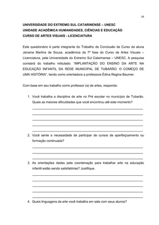 29 
UNIVERSIDADE DO EXTREMO SUL CATARINENSE – UNESC 
UNIDADE ACADÊMICA HUMANIDADES, CIÊNCIAS E EDUCAÇÃO 
CURSO DE ARTES VISUAIS - LICENCIATURA 
Este questionário é parte integrante do Trabalho de Conclusão de Curso da aluna 
Janaina Martins de Souza, acadêmica da 7ª fase do Curso de Artes Visuais – 
Licenciatura, pela Universidade do Extremo Sul Catarinense – UNESC. A pesquisa 
constará do trabalho intitulado: “IMPLANTAÇÃO DO ENSINO DA ARTE NA 
EDUCAÇÃO INFANTIL DA REDE MUNICIPAL DE TUBARÃO: O COMEÇO DE 
UMA HISTÓRIA”, tendo como orientadora a professora Édina Regina Baumer. 
Com base em seu trabalho como professor (a) de artes, responda: 
1. Você trabalha a disciplina de arte no Pré escolar no município de Tubarão. 
Quais as maiores dificuldades que você encontrou até este momento? 
______________________________________________________________ 
______________________________________________________________ 
______________________________________________________________ 
______________________________________________________________ 
______________________________________________________________ 
2. Você sente a necessidade de participar de cursos de aperfeiçoamento ou 
formação continuada? 
______________________________________________________________ 
______________________________________________________________ 
______________________________________________________________ 
3. As orientações dadas pela coordenação para trabalhar arte na educação 
infantil estão sendo satisfatórias? Justifique. 
______________________________________________________________ 
______________________________________________________________ 
______________________________________________________________ 
______________________________________________________________ 
______________________________________________________________ 
4. Quais linguagens da arte você trabalha em sala com seus alunos? 
 