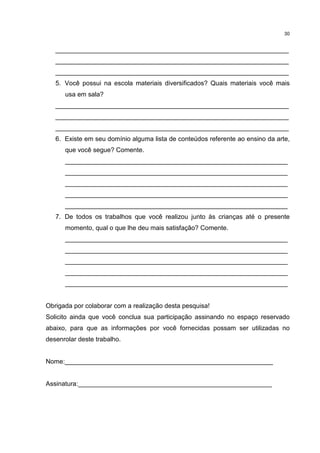 30 
_________________________________________________________________ 
_________________________________________________________________ 
_________________________________________________________________ 
5. Você possui na escola materiais diversificados? Quais materiais você mais 
usa em sala? 
_________________________________________________________________ 
_________________________________________________________________ 
_________________________________________________________________ 
6. Existe em seu domínio alguma lista de conteúdos referente ao ensino da arte, 
que você segue? Comente. 
______________________________________________________________ 
______________________________________________________________ 
______________________________________________________________ 
______________________________________________________________ 
______________________________________________________________ 
7. De todos os trabalhos que você realizou junto às crianças até o presente 
momento, qual o que lhe deu mais satisfação? Comente. 
______________________________________________________________ 
______________________________________________________________ 
______________________________________________________________ 
______________________________________________________________ 
______________________________________________________________ 
Obrigada por colaborar com a realização desta pesquisa! 
Solicito ainda que você conclua sua participação assinando no espaço reservado 
abaixo, para que as informações por você fornecidas possam ser utilizadas no 
desenrolar deste trabalho. 
Nome:__________________________________________________________ 
Assinatura:______________________________________________________ 
