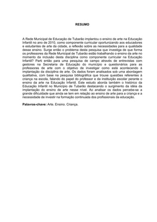 6 
RESUMO 
A Rede Municipal de Educação de Tubarão implantou o ensino de arte na Educação 
Infantil no ano de 2010, como componente curricular oportunizando aos educadores 
e estudantes de arte da cidade, a reflexão sobre as necessidades para a qualidade 
desse ensino. Surge então o problema desta pesquisa que investiga de que forma 
os professores da Rede Municipal de Tubarão estão trabalhando o ensino da arte no 
momento da inclusão desta disciplina como componente curricular na Educação 
Infantil? Parti então para uma pesquisa de campo através de entrevistas com 
gestores na Secretaria de Educação do município e questionários para as 
professoras de arte com o objetivo de investigar como está acontecendo à 
implantação da disciplina de arte. Os dados foram analisados sob uma abordagem 
qualitativa, com base na pesquisa bibliográfica que trouxe questões referentes à 
criança na escola, falando do papel do professor e da instituição escolar perante o 
ensino da arte na Educação Infantil. Este estudo aborda também o histórico da 
Educação Infantil no Município de Tubarão destacando o surgimento da idéia da 
implantação do ensino de arte nesse nível. Ao analisar os dados percebe-se a 
grande dificuldade que ainda se tem em relação ao ensino de arte para a criança e a 
necessidade de investir na formação continuada dos profissionais da educação. 
Palavras-chave: Arte. Ensino. Criança. 
 